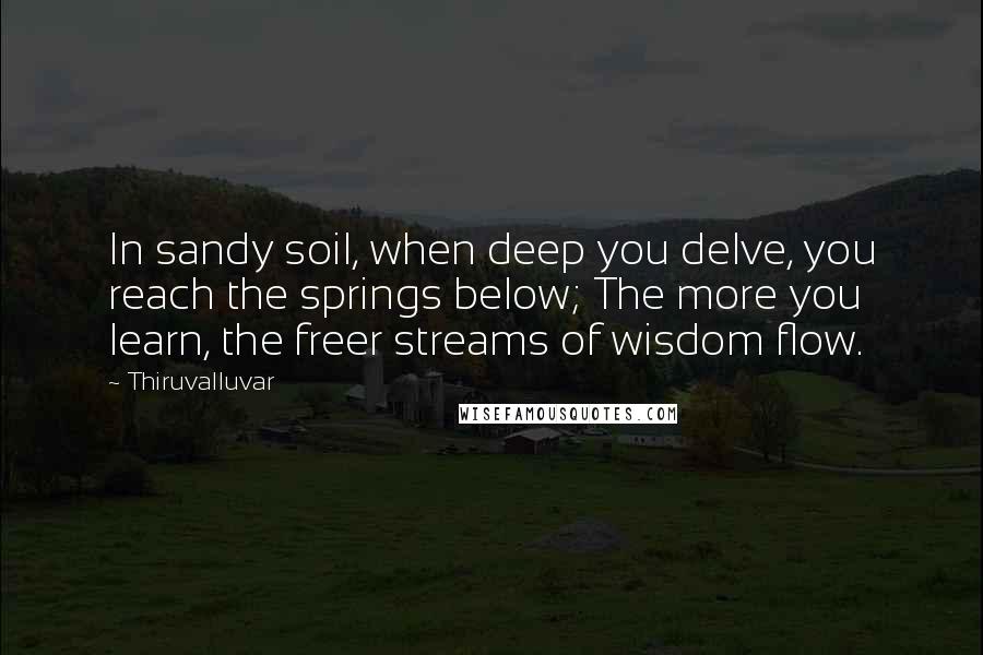 Thiruvalluvar Quotes: In sandy soil, when deep you delve, you reach the springs below; The more you learn, the freer streams of wisdom flow.