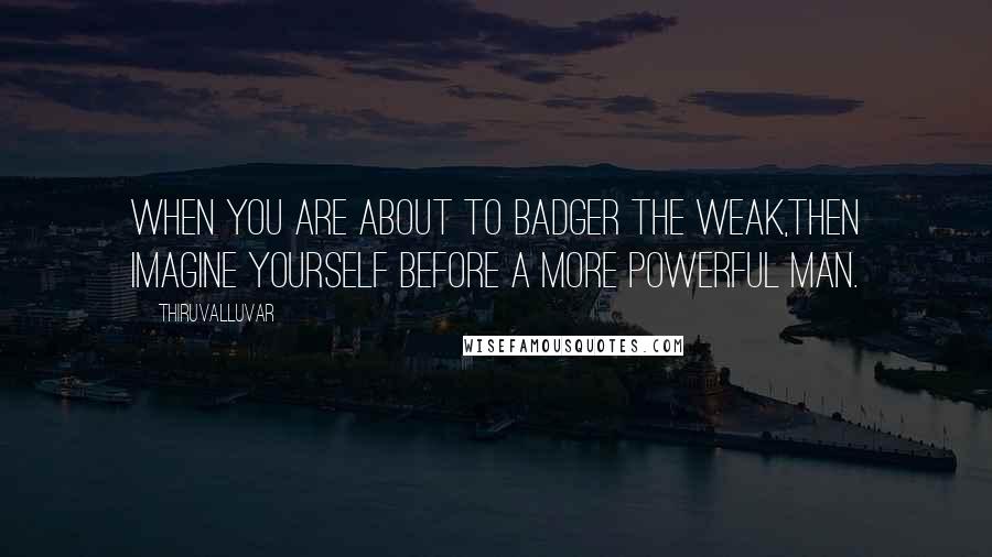 Thiruvalluvar Quotes: When you are about to badger the weak,Then imagine yourself before a more powerful man.