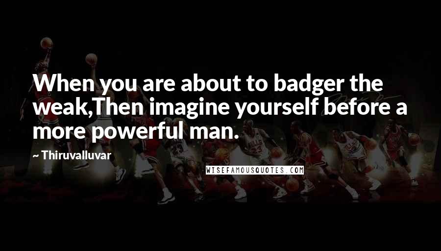 Thiruvalluvar Quotes: When you are about to badger the weak,Then imagine yourself before a more powerful man.