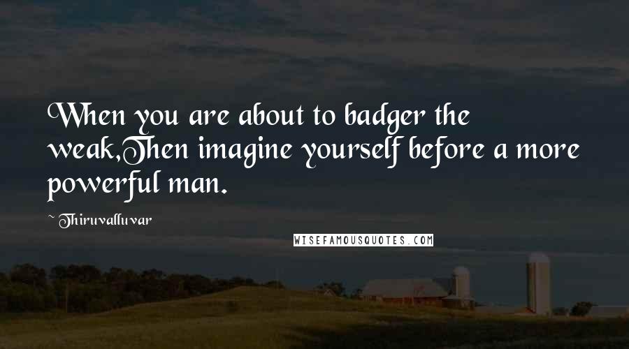 Thiruvalluvar Quotes: When you are about to badger the weak,Then imagine yourself before a more powerful man.