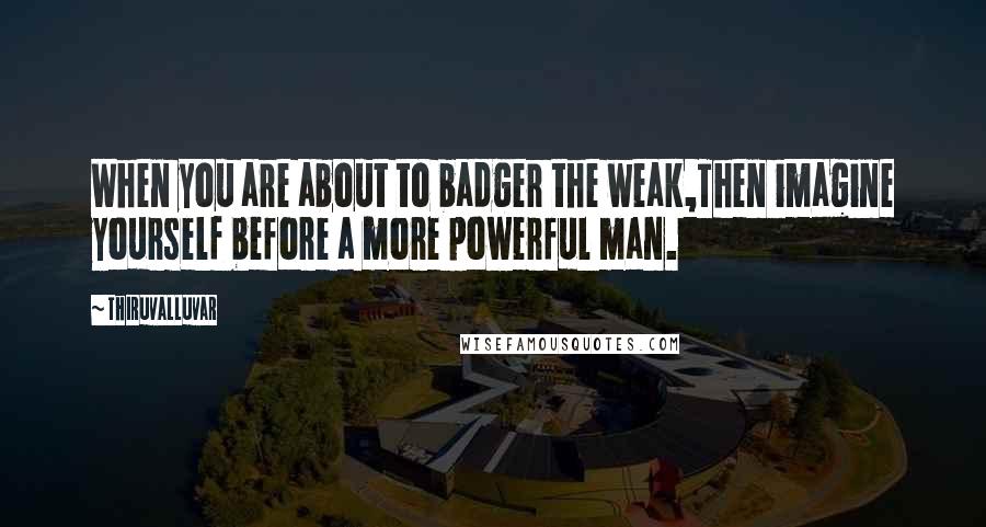 Thiruvalluvar Quotes: When you are about to badger the weak,Then imagine yourself before a more powerful man.