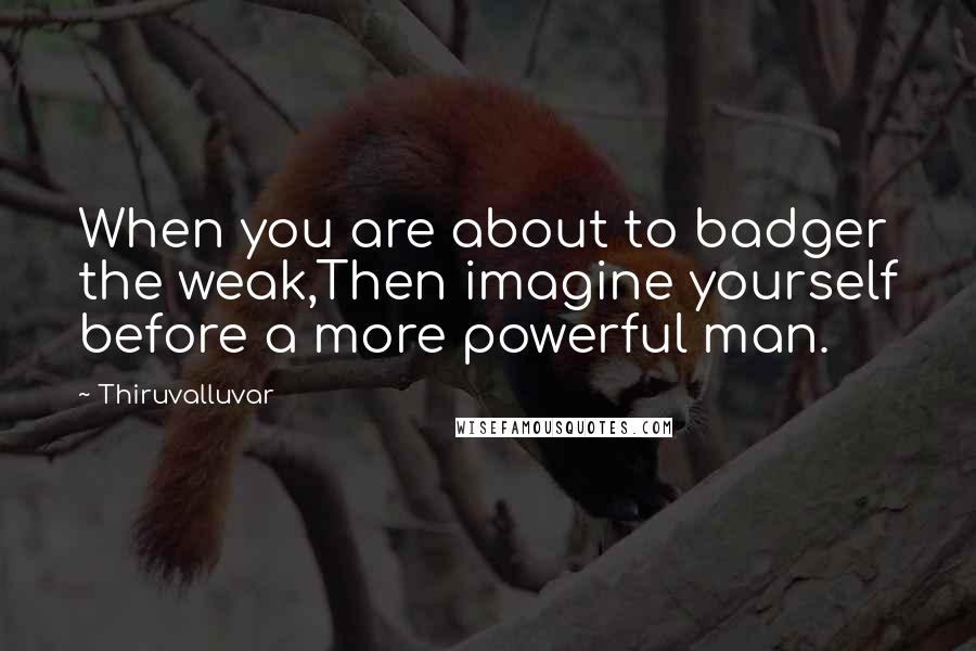 Thiruvalluvar Quotes: When you are about to badger the weak,Then imagine yourself before a more powerful man.