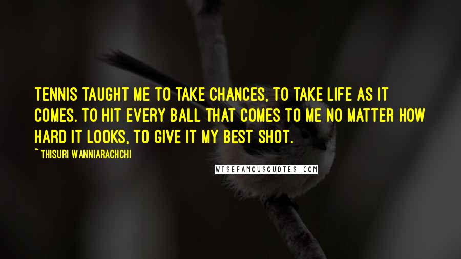 Thisuri Wanniarachchi Quotes: Tennis taught me to take chances, to take life as it comes. To hit every ball that comes to me no matter how hard it looks, to give it my best shot.