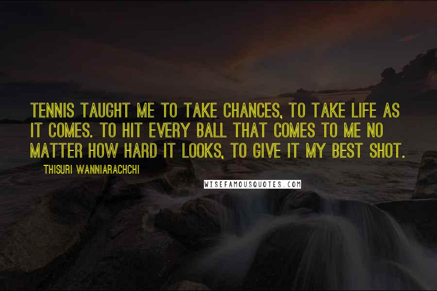 Thisuri Wanniarachchi Quotes: Tennis taught me to take chances, to take life as it comes. To hit every ball that comes to me no matter how hard it looks, to give it my best shot.