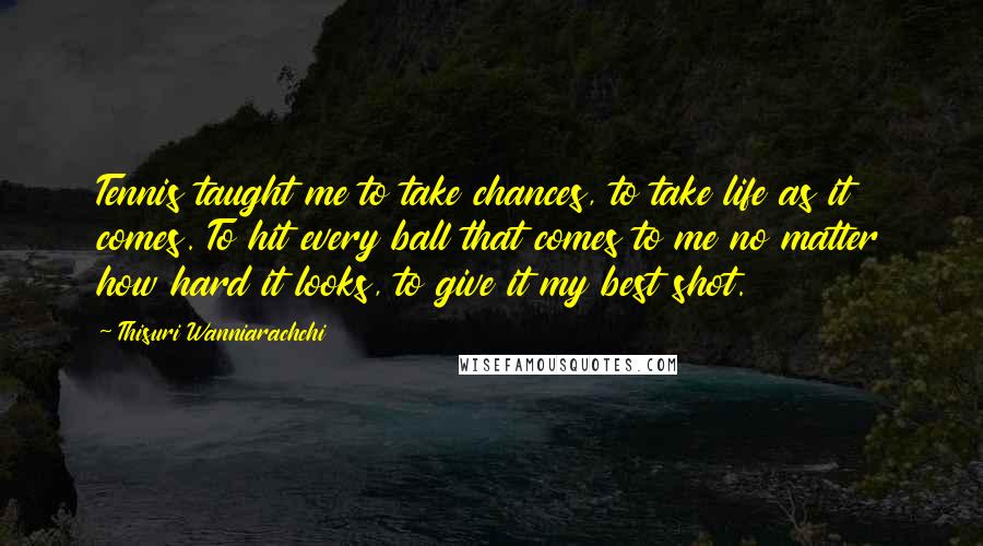 Thisuri Wanniarachchi Quotes: Tennis taught me to take chances, to take life as it comes. To hit every ball that comes to me no matter how hard it looks, to give it my best shot.