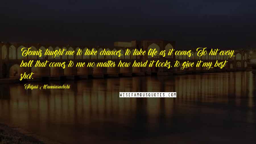 Thisuri Wanniarachchi Quotes: Tennis taught me to take chances, to take life as it comes. To hit every ball that comes to me no matter how hard it looks, to give it my best shot.