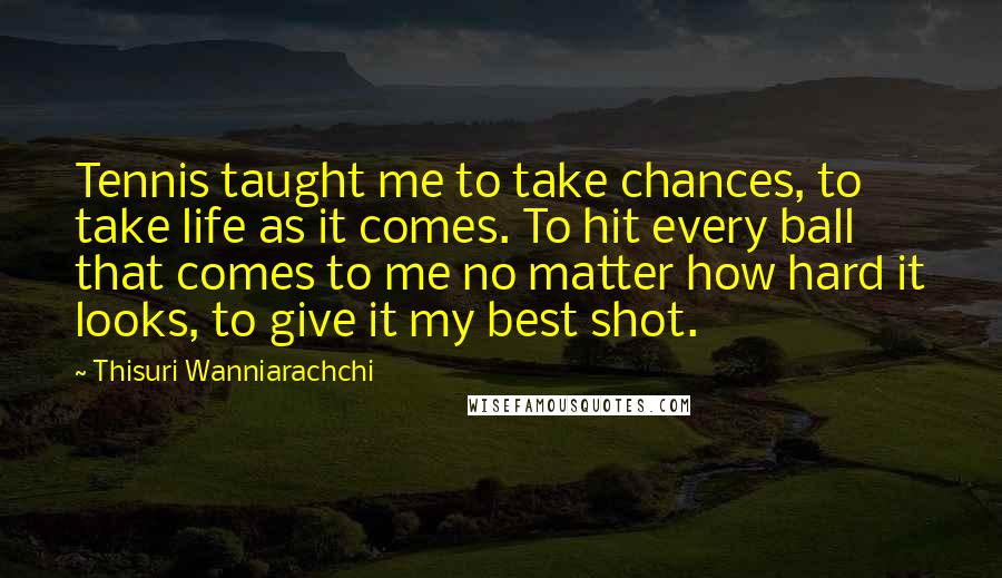 Thisuri Wanniarachchi Quotes: Tennis taught me to take chances, to take life as it comes. To hit every ball that comes to me no matter how hard it looks, to give it my best shot.