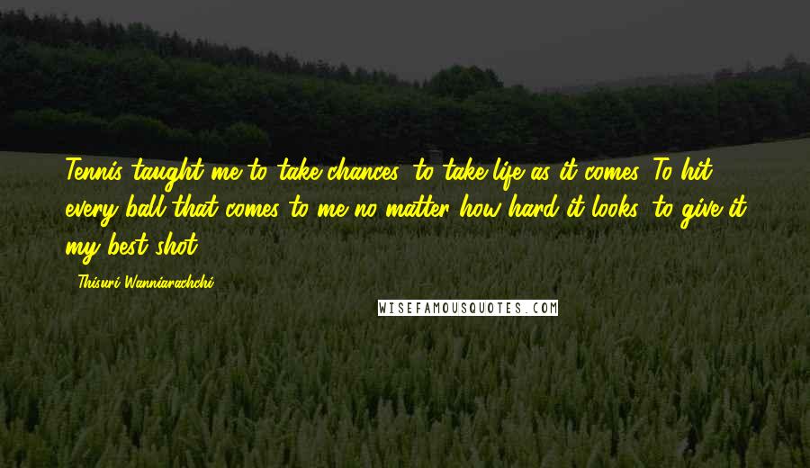 Thisuri Wanniarachchi Quotes: Tennis taught me to take chances, to take life as it comes. To hit every ball that comes to me no matter how hard it looks, to give it my best shot.