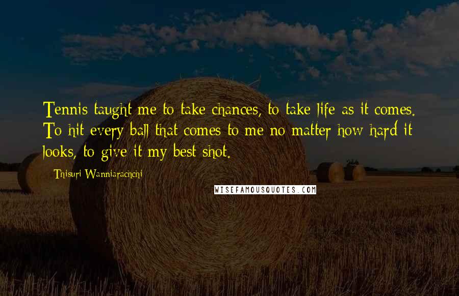 Thisuri Wanniarachchi Quotes: Tennis taught me to take chances, to take life as it comes. To hit every ball that comes to me no matter how hard it looks, to give it my best shot.