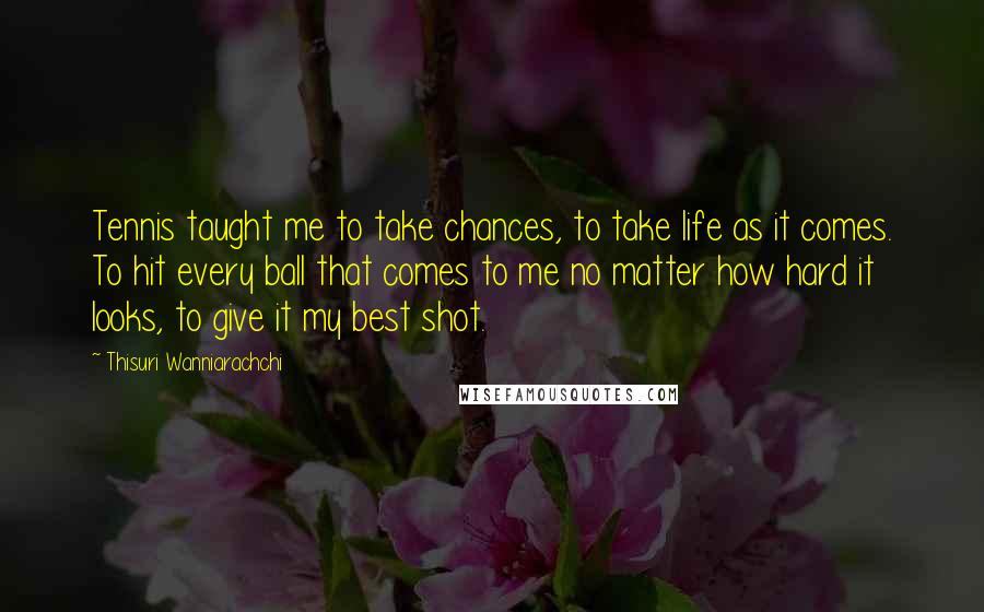 Thisuri Wanniarachchi Quotes: Tennis taught me to take chances, to take life as it comes. To hit every ball that comes to me no matter how hard it looks, to give it my best shot.