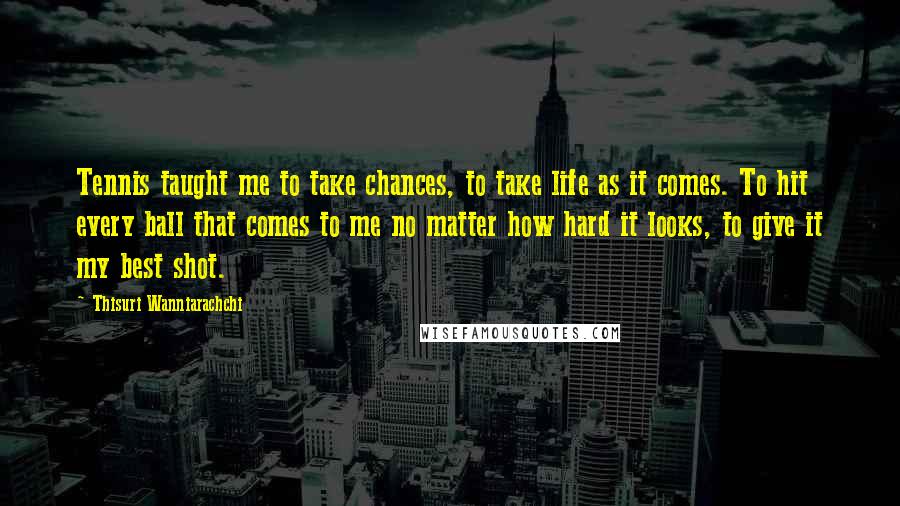 Thisuri Wanniarachchi Quotes: Tennis taught me to take chances, to take life as it comes. To hit every ball that comes to me no matter how hard it looks, to give it my best shot.