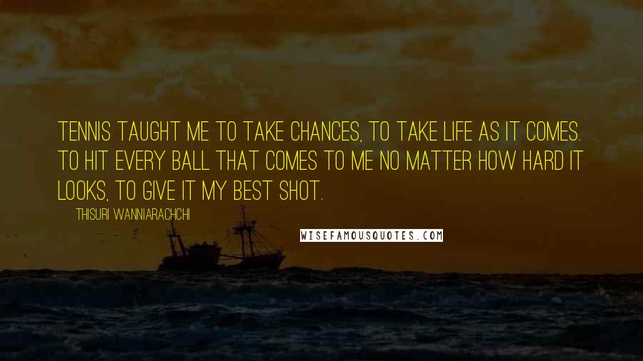 Thisuri Wanniarachchi Quotes: Tennis taught me to take chances, to take life as it comes. To hit every ball that comes to me no matter how hard it looks, to give it my best shot.