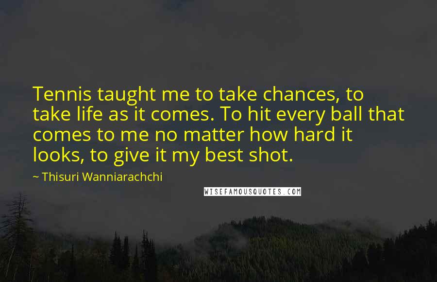 Thisuri Wanniarachchi Quotes: Tennis taught me to take chances, to take life as it comes. To hit every ball that comes to me no matter how hard it looks, to give it my best shot.