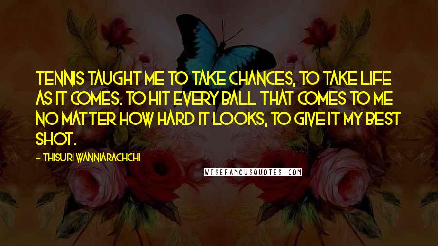 Thisuri Wanniarachchi Quotes: Tennis taught me to take chances, to take life as it comes. To hit every ball that comes to me no matter how hard it looks, to give it my best shot.