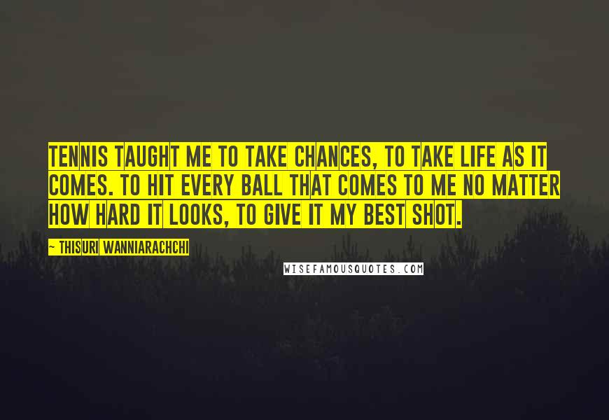 Thisuri Wanniarachchi Quotes: Tennis taught me to take chances, to take life as it comes. To hit every ball that comes to me no matter how hard it looks, to give it my best shot.