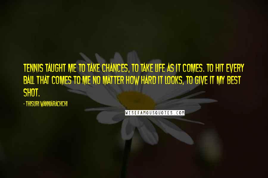 Thisuri Wanniarachchi Quotes: Tennis taught me to take chances, to take life as it comes. To hit every ball that comes to me no matter how hard it looks, to give it my best shot.