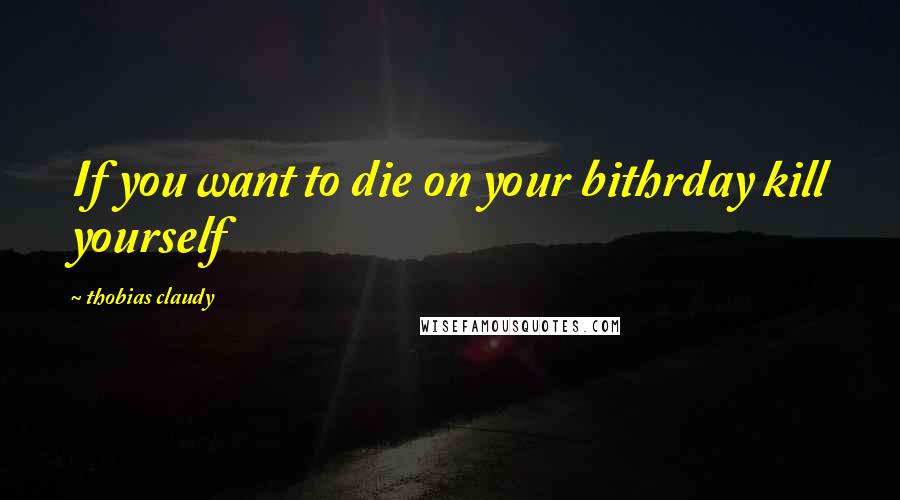 Thobias Claudy Quotes: If you want to die on your bithrday kill yourself