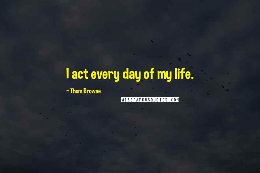 Thom Browne Quotes: I act every day of my life.