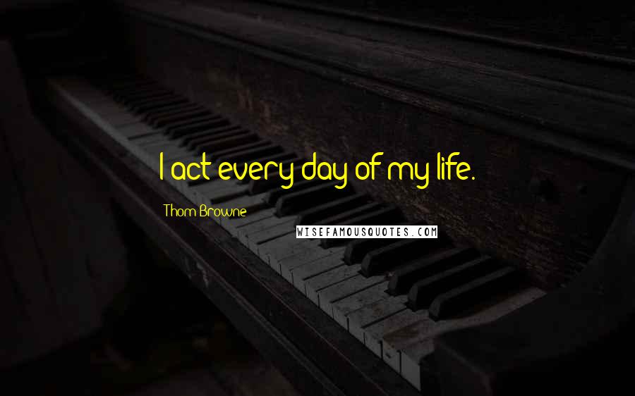 Thom Browne Quotes: I act every day of my life.