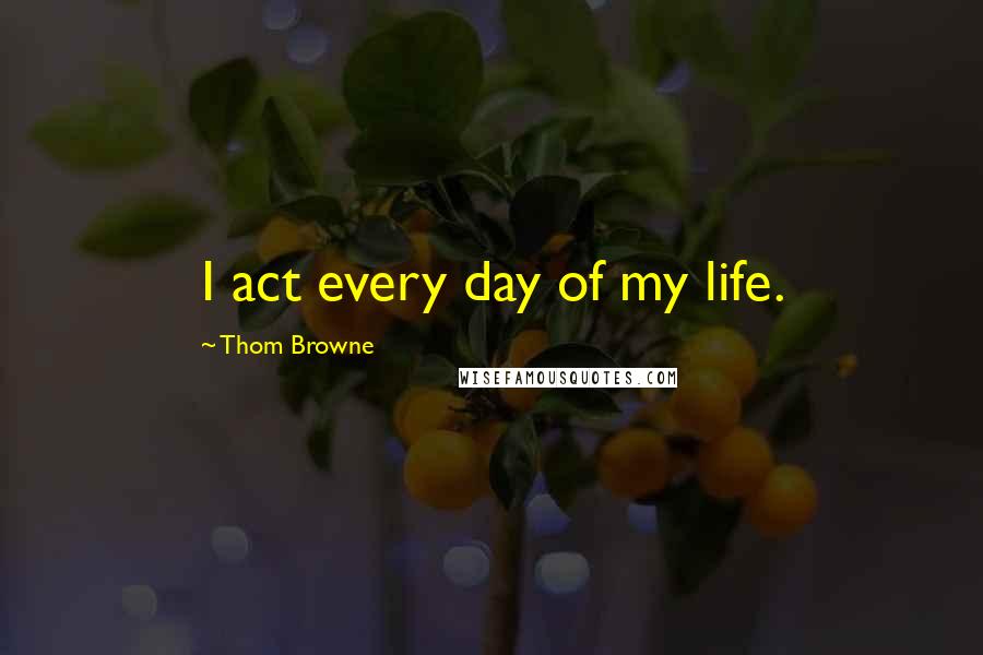 Thom Browne Quotes: I act every day of my life.