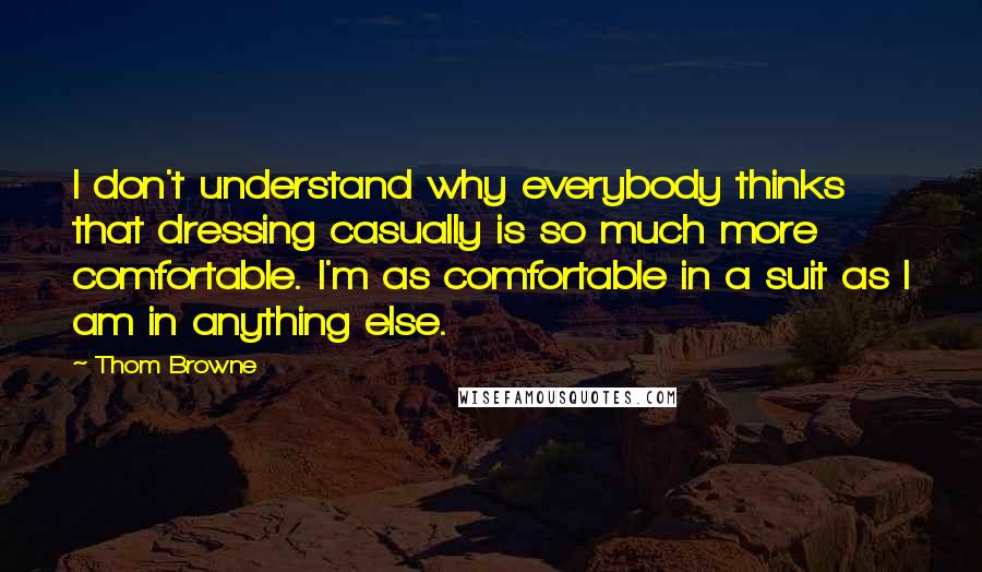 Thom Browne Quotes: I don't understand why everybody thinks that dressing casually is so much more comfortable. I'm as comfortable in a suit as I am in anything else.