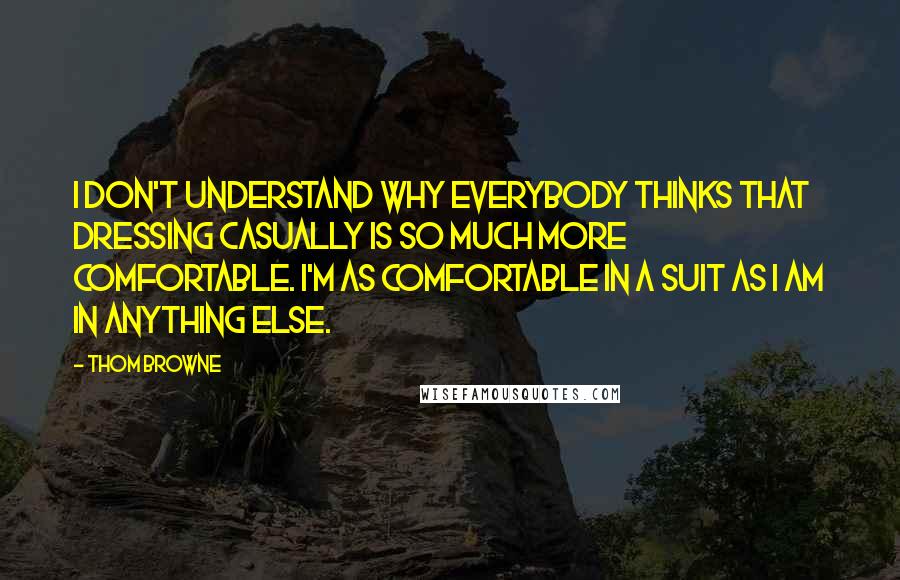 Thom Browne Quotes: I don't understand why everybody thinks that dressing casually is so much more comfortable. I'm as comfortable in a suit as I am in anything else.