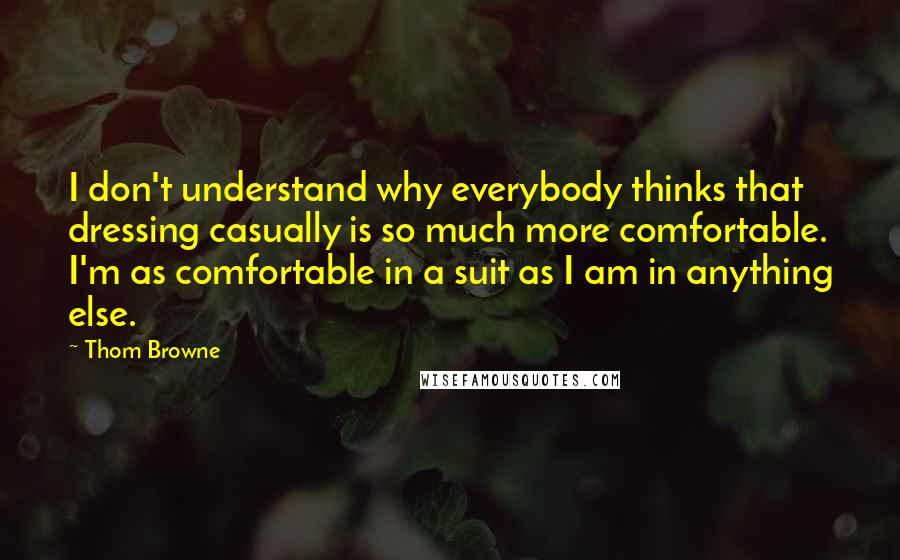 Thom Browne Quotes: I don't understand why everybody thinks that dressing casually is so much more comfortable. I'm as comfortable in a suit as I am in anything else.