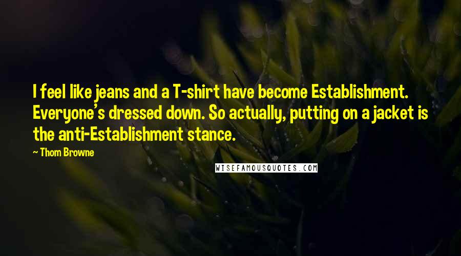 Thom Browne Quotes: I feel like jeans and a T-shirt have become Establishment. Everyone's dressed down. So actually, putting on a jacket is the anti-Establishment stance.