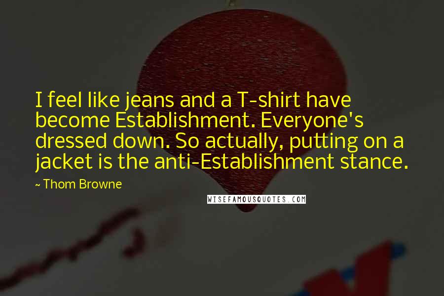 Thom Browne Quotes: I feel like jeans and a T-shirt have become Establishment. Everyone's dressed down. So actually, putting on a jacket is the anti-Establishment stance.