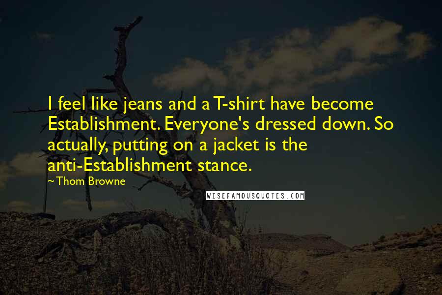 Thom Browne Quotes: I feel like jeans and a T-shirt have become Establishment. Everyone's dressed down. So actually, putting on a jacket is the anti-Establishment stance.