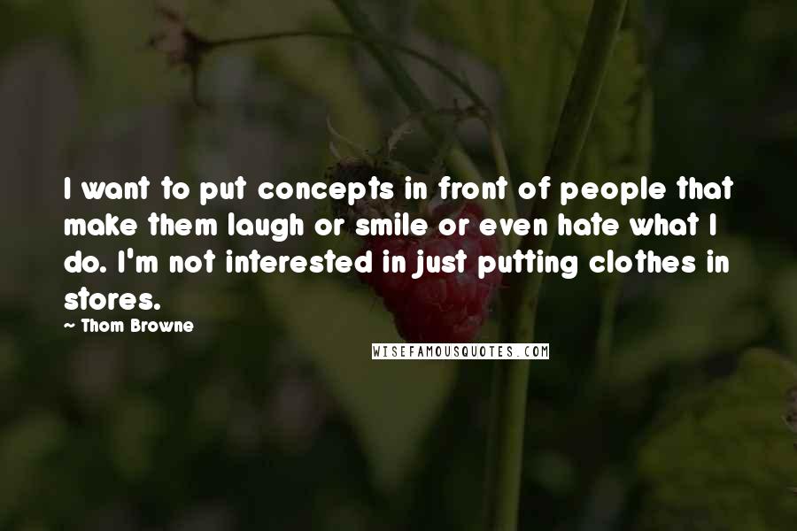 Thom Browne Quotes: I want to put concepts in front of people that make them laugh or smile or even hate what I do. I'm not interested in just putting clothes in stores.