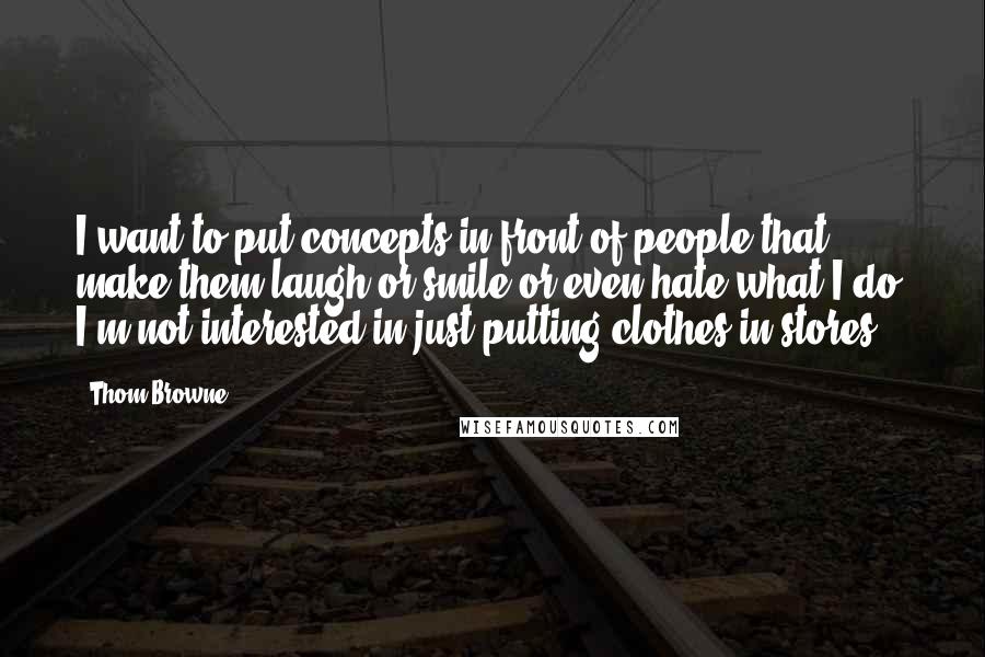 Thom Browne Quotes: I want to put concepts in front of people that make them laugh or smile or even hate what I do. I'm not interested in just putting clothes in stores.