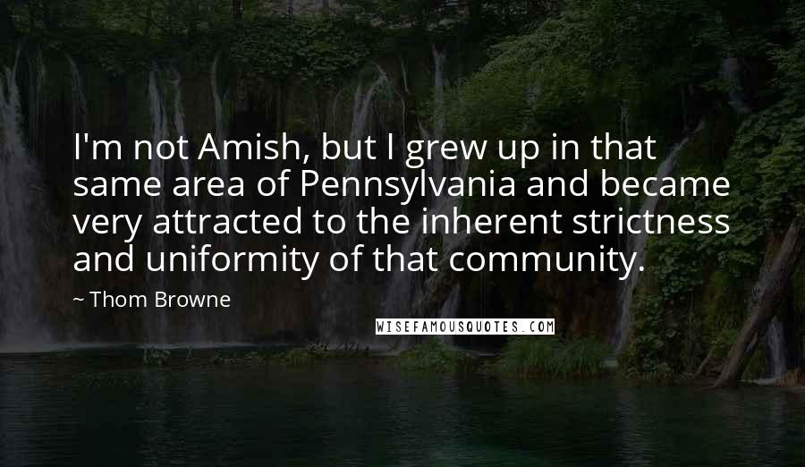 Thom Browne Quotes: I'm not Amish, but I grew up in that same area of Pennsylvania and became very attracted to the inherent strictness and uniformity of that community.