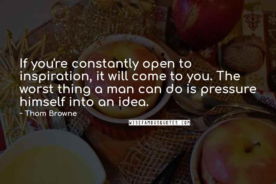 Thom Browne Quotes: If you're constantly open to inspiration, it will come to you. The worst thing a man can do is pressure himself into an idea.