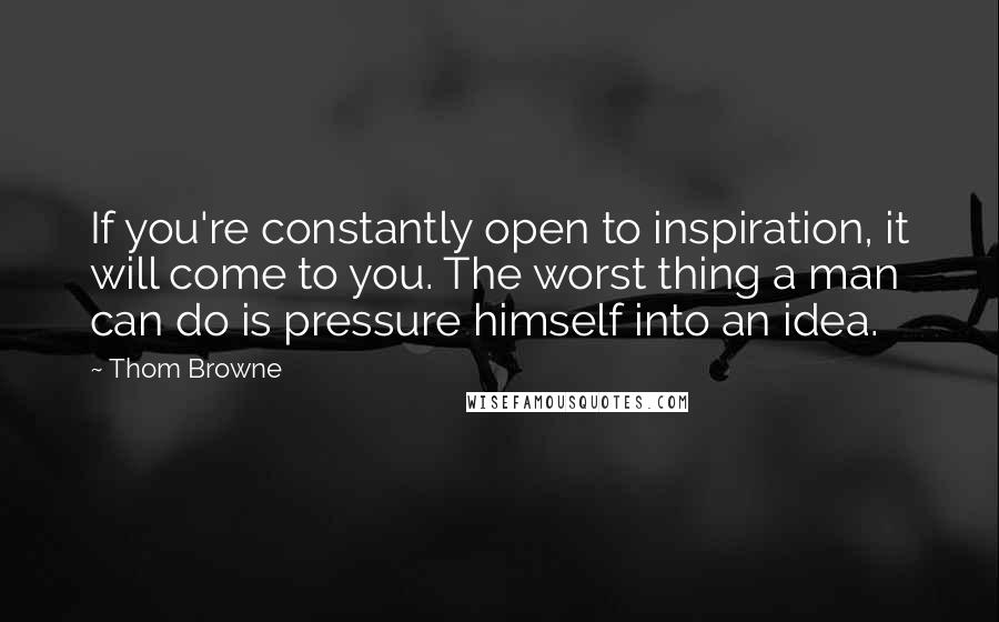 Thom Browne Quotes: If you're constantly open to inspiration, it will come to you. The worst thing a man can do is pressure himself into an idea.