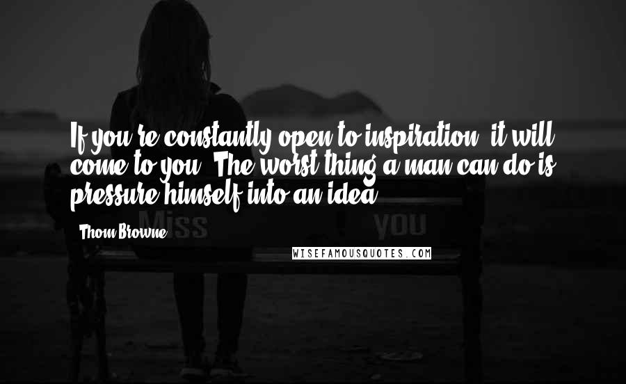 Thom Browne Quotes: If you're constantly open to inspiration, it will come to you. The worst thing a man can do is pressure himself into an idea.