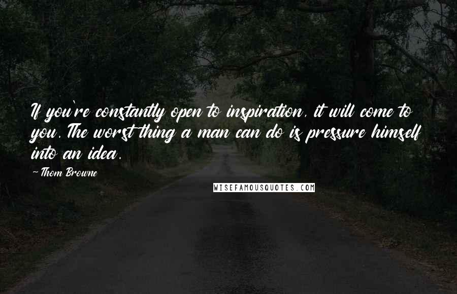 Thom Browne Quotes: If you're constantly open to inspiration, it will come to you. The worst thing a man can do is pressure himself into an idea.