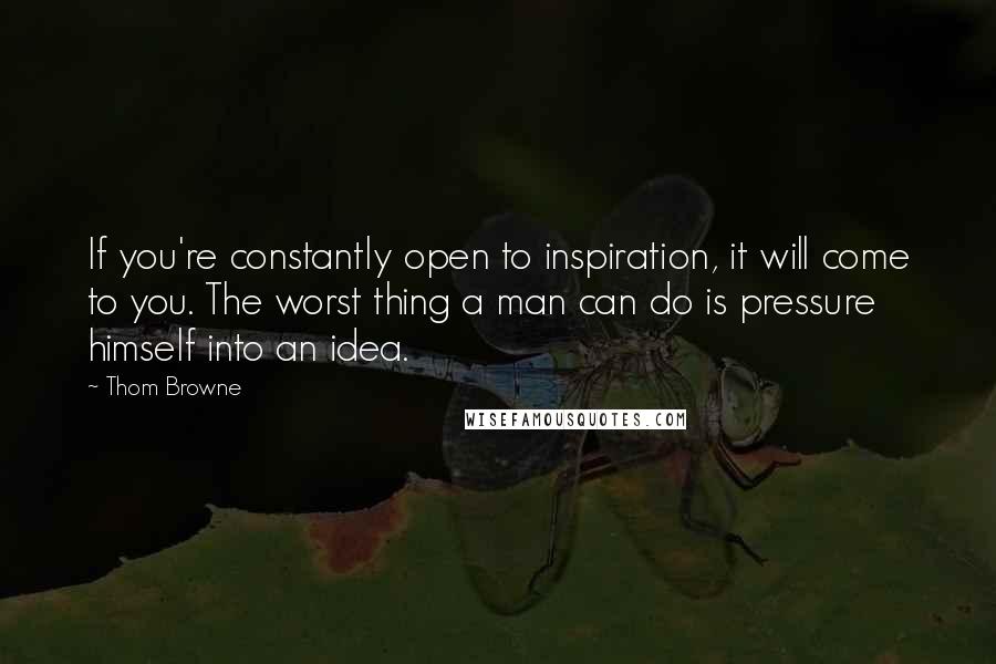 Thom Browne Quotes: If you're constantly open to inspiration, it will come to you. The worst thing a man can do is pressure himself into an idea.