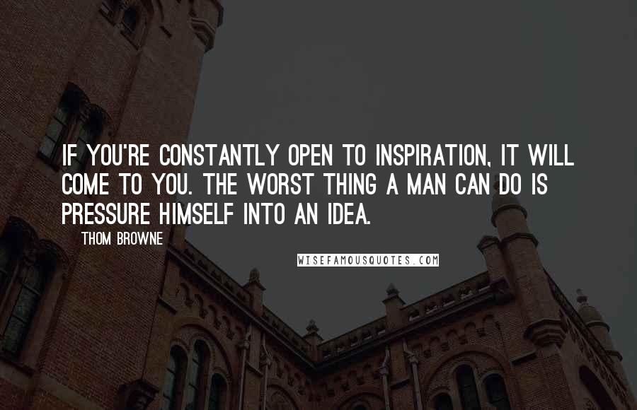 Thom Browne Quotes: If you're constantly open to inspiration, it will come to you. The worst thing a man can do is pressure himself into an idea.