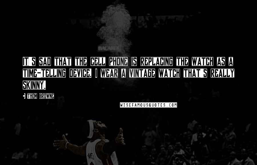 Thom Browne Quotes: It's sad that the cell phone is replacing the watch as a time-telling device. I wear a vintage watch that's really skinny.