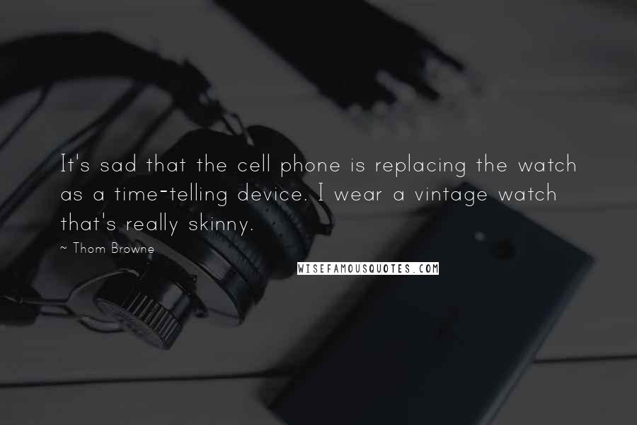 Thom Browne Quotes: It's sad that the cell phone is replacing the watch as a time-telling device. I wear a vintage watch that's really skinny.