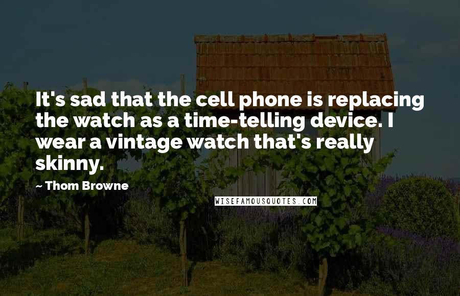 Thom Browne Quotes: It's sad that the cell phone is replacing the watch as a time-telling device. I wear a vintage watch that's really skinny.