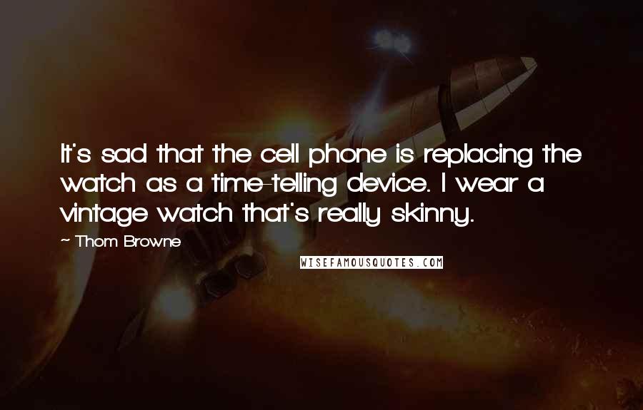 Thom Browne Quotes: It's sad that the cell phone is replacing the watch as a time-telling device. I wear a vintage watch that's really skinny.