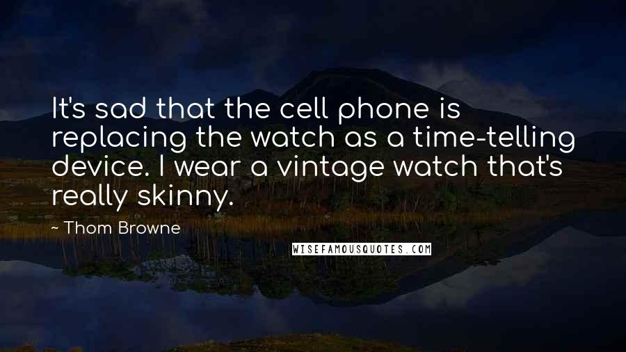 Thom Browne Quotes: It's sad that the cell phone is replacing the watch as a time-telling device. I wear a vintage watch that's really skinny.