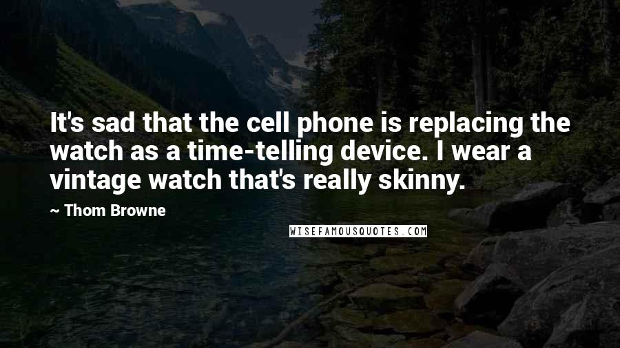 Thom Browne Quotes: It's sad that the cell phone is replacing the watch as a time-telling device. I wear a vintage watch that's really skinny.