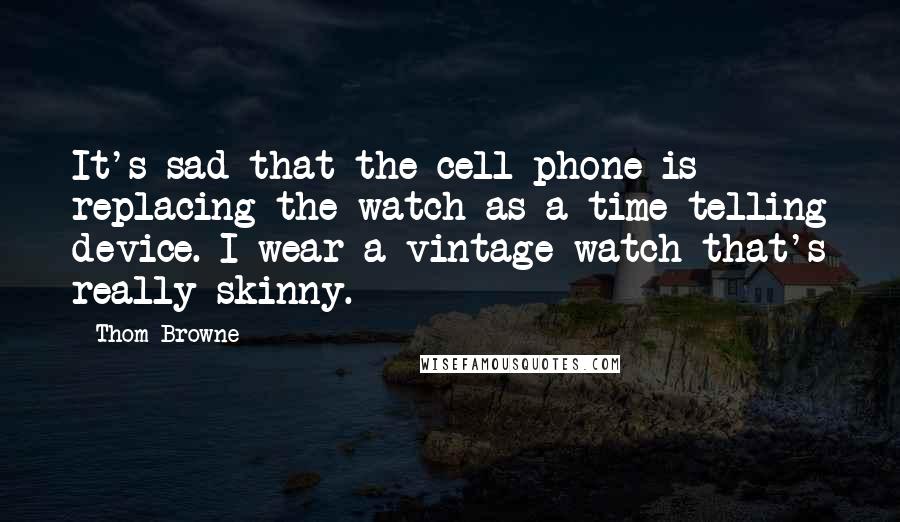 Thom Browne Quotes: It's sad that the cell phone is replacing the watch as a time-telling device. I wear a vintage watch that's really skinny.