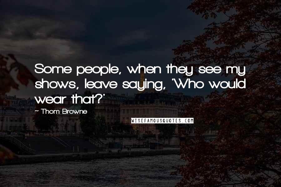 Thom Browne Quotes: Some people, when they see my shows, leave saying, 'Who would wear that?'