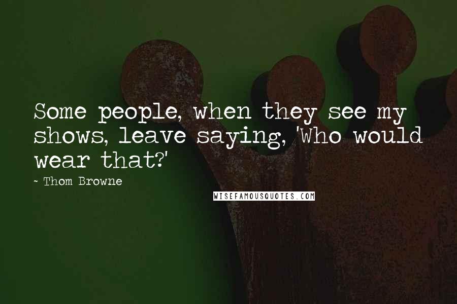 Thom Browne Quotes: Some people, when they see my shows, leave saying, 'Who would wear that?'