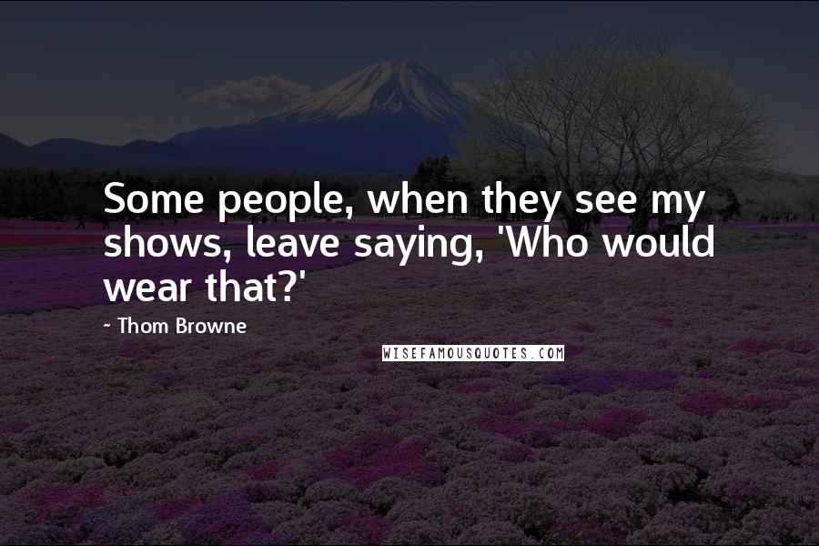 Thom Browne Quotes: Some people, when they see my shows, leave saying, 'Who would wear that?'