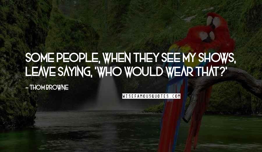 Thom Browne Quotes: Some people, when they see my shows, leave saying, 'Who would wear that?'